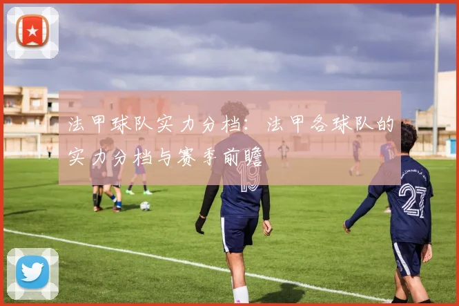 法甲球队实力分档：法甲各球队的实力分档与赛季前瞻