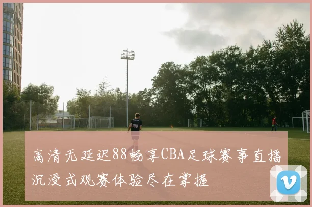 高清无延迟88畅享CBA足球赛事直播沉浸式观赛体验尽在掌握